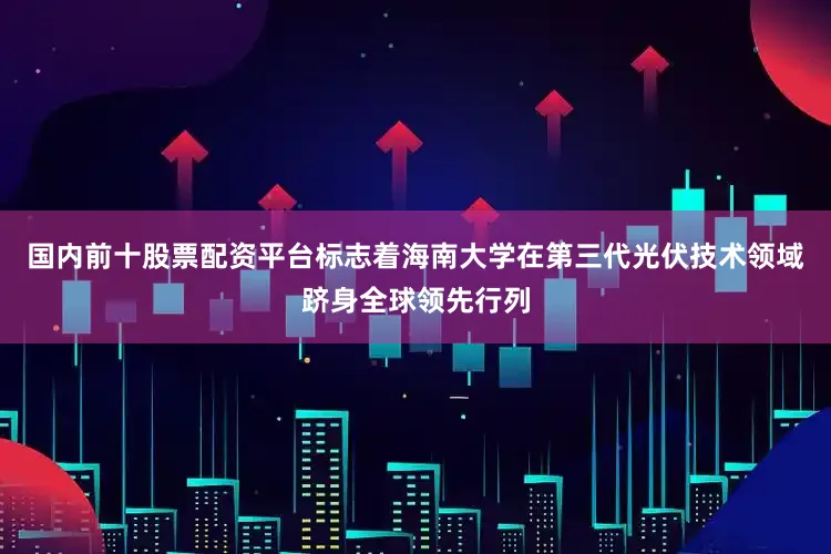 国内前十股票配资平台标志着海南大学在第三代光伏技术领域跻身全球领先行列
