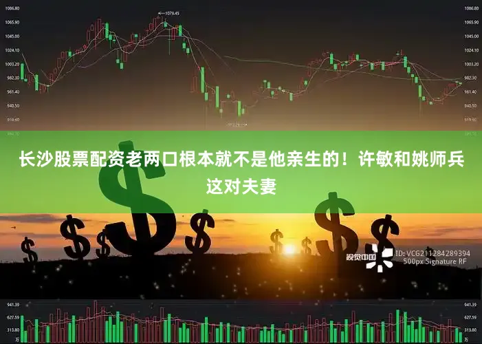 长沙股票配资老两口根本就不是他亲生的！许敏和姚师兵这对夫妻