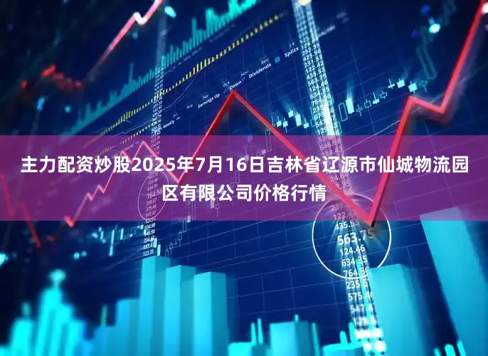 主力配资炒股2025年7月16日吉林省辽源市仙城物流园区有限公司价格行情