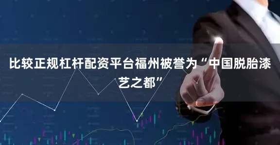 比较正规杠杆配资平台福州被誉为“中国脱胎漆艺之都”