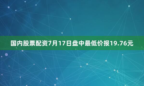 国内股票配资7月17日盘中最低价报19.76元