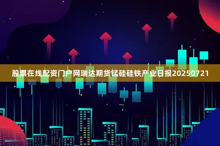 股票在线配资门户网瑞达期货锰硅硅铁产业日报20250721