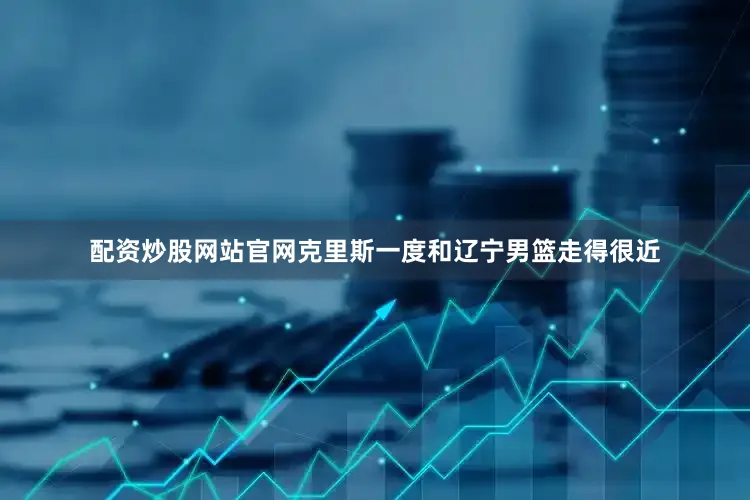 配资炒股网站官网克里斯一度和辽宁男篮走得很近