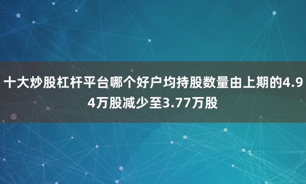 十大炒股杠杆平台哪个好户均持股数量由上期的4.94万股减少至3.77万股