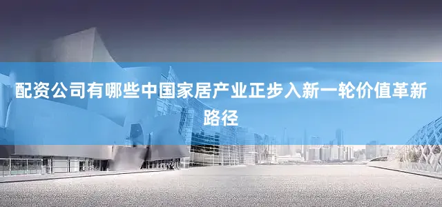 配资公司有哪些中国家居产业正步入新一轮价值革新路径