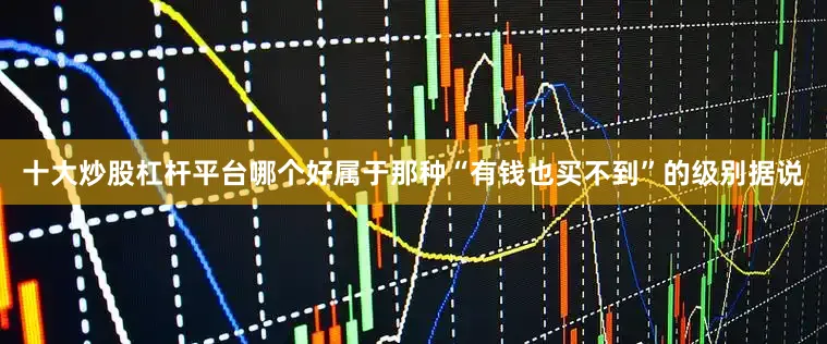 十大炒股杠杆平台哪个好属于那种“有钱也买不到”的级别据说
