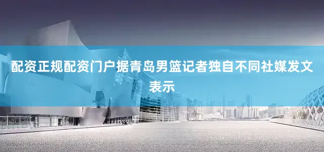 配资正规配资门户据青岛男篮记者独自不同社媒发文表示