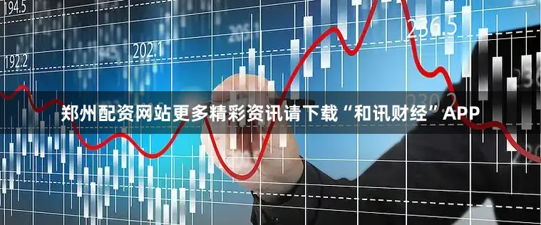 郑州配资网站更多精彩资讯请下载“和讯财经”APP