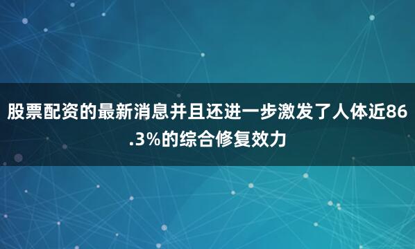 股票配资的最新消息并且还进一步激发了人体近86.3%的综合修复效力