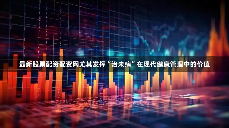 最新股票配资配资网尤其发挥“治未病”在现代健康管理中的价值