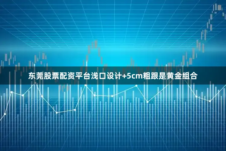 东莞股票配资平台浅口设计+5cm粗跟是黄金组合