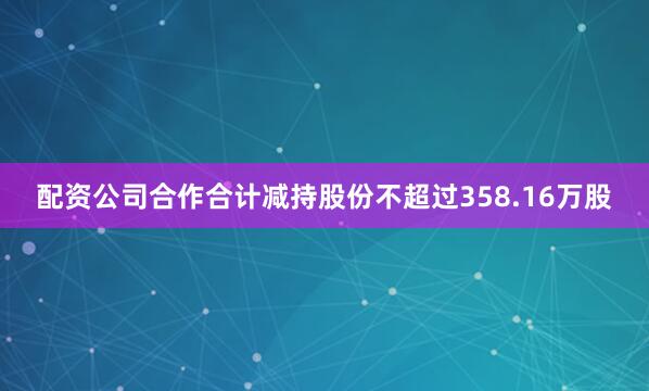配资公司合作合计减持股份不超过358.16万股
